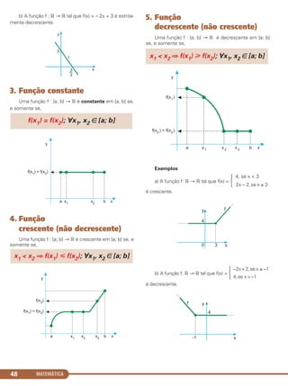b) A função f : ‫ޒ‬ → ‫ޒ‬ tal que f(x) = – 2x + 3 é estrita-
mente decrescente.
3. Função constante
Uma função f : [a; b] → ‫ޒ‬ é constante em [a; b] se,
e somente se,
4. Função
crescente (não decrescente)
Uma função f : [a; b] → ‫ޒ‬ é crescente em [a; b] se, e
somente se,
5. Função
decrescente (não crescente)
Uma função f : [a; b] → ‫ޒ‬ é decrescente em [a; b]
se, e somente se,
Exemplos
4, se x < 3
a) A função f: ‫ޒ‬ → ‫ޒ‬ tal que f(x) = Ά 2x – 2,se x ≥ 3
é crescente.
–2x+2,sex ≤ –1
b) A função f: ‫ޒ‬ → ‫ޒ‬ tal que f(x) = Ά 4,se x>–1
é decrescente.
x1 < x2 ⇒ f(x1) у f(x2); ∀x1, x2 ∈ [a; b]
x1 < x2 ⇒ f(x1) р f(x2); ∀x1, x2 ∈ [a; b]
f(x1) = f(x2); ∀x1, x2 ∈ [a; b]
MATEMÁTICA48
C1_1AMAT_2013_Rose 10/09/12 13:02 Página 48
 