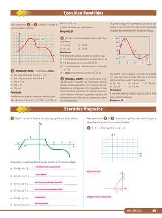 MATEMÁTICA 49
Nos exercícios ᕡ e ᕢ, utilize a função f
representada no gráfico.
ᕡ (MODELO ENEM) – Assinale a falsa.
a) f(4) ≥ f(x) para todo x entre – 1 e 11
b) f(x) = 3 para todo x entre 6 e 8
c) f(5) > f(10)
d) f(0) = 11
e) f(2) = 4
Resolução
Pela leitura do gráfico, podemos concluir que:
f(4) = 6; f(x) ≤ 6, ∀x ∈ [ – 1; 11]; f(5) > 5; f(10) = 2;
f(0) = 2; f(2) = 4
A falsa, portanto, é a alternativa d.
Resposta: D
ᕢ Estude a monotonicidade da função f nos
intervalos:
a) [– 1; 4] b) [4; 8]
c) [8; 10] d) [2; 8]
Resolução
Pela leitura do gráfico, podemos concluir que
a) f é estritamente crescente no intervalo [1; 4]
b) f é decrescente no intervalo [4; 8]
c) f é estritamente decrescente no intervalo
[8; 10]
d) f não é monotônica no intervalo [2; 8]
ᕣ (MODELO ENEM) – Um desfibrilador é um
equipamento utilizado em pacientes durante
parada cardiorrespiratória com objetivo de res-
tabelecer ou reorganizar o ritmo cardíaco. O seu
funcionamento consiste em aplicar uma cor-
rente elétrica intensa na parede torácica do
paciente em um intervalo de tempo da ordem
de milissegundos.
O gráfico seguinte representa, de forma ge-
nérica, o comportamento da corrente aplicada
no peito dos pacientes em função do tempo.
De acordo com o gráfico, a contar do instante
em que se inicia o pulso elétrico, a corrente
elétrica atinge o valor máximo após
a) 0,1 ms b) 1,4 ms c) 3,9 ms
d) 5,2 ms e) 7,2 ms
Resolução
A corrente elétrica atinge o máximo valor 1,4 ms
após o início do pulso.
Resposta: B
ᕡ Seja f : [a, b] → ‫ޒ‬ uma função cujo gráfico é dado abaixo:
Complete, classificando a função quanto à monotonicidade.
estritamente crescente
a) Em [a, m], f é ....................................................................
constante
b) Em [m, n], f é ....................................................................
estritamente decrescente
c) Em [n, p], f é ......................................................................
estritamente decrescente
d) Em [q, b], f é ......................................................................
crescente
e) Em [a, n], f é ......................................................................
decrescente
f) Em [m, b], f é ......................................................................
Nas questões ᕢ e ᕣ, esboce o gráfico de cada função e
classifique-a quanto à monotonicidade.
ᕢ f : ‫ޒ‬ → ‫ޒ‬ tal que f(x) = 2x + 3
RESOLUÇÃO:
estritamente crescente
C1_1AMAT_2013_Rose 10/09/12 13:02 Página 49
 