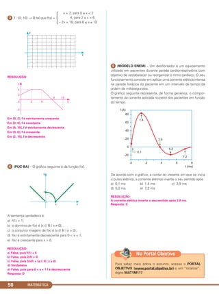 ᕣ f : [0; 10] → ‫ޒ‬ tal que f(x) =
RESOLUÇÃO:
Em [0, 2], f é estritamente crescente.
Em [2, 6], f é constante.
Em [6, 10], f é estritamente decrescente.
Em [0, 6], f é crescente.
Em [2, 10], f é decrescente.
ᕤ (PUC-BA) – O gráfico seguinte é da função f(x).
A sentença verdadeira é:
a) f(1) = 1;
b) o domínio de f(x) é {x ∈ ‫ޒ‬ ͉ x ≠ 0};
c) o conjunto imagem de f(x) é {y ∈ ‫ޒ‬ ͉ y > 0};
d) f(x) é estritamente decrescente para 0 < x < 1;
e) f(x) é crescente para x > 0.
RESOLUÇÃO:
a) Falsa, pois f(1) = 0
b) Falsa, pois D(f) = ‫ޒ‬
c) Falsa, pois Im(f) = {y ∈ ‫ޒ‬ ͉ y ≥ 0}
d) Verdadeira
e) Falsa, pois para 0 < x < 1 f é decresccente
Resposta: D
ᕥ (MODELO ENEM) – Um desfibrilador é um equipamento
utilizado em pacientes durante parada cardiorrespiratória com
objetivo de restabelecer ou reorganizar o ritmo cardíaco. O seu
funcionamento consiste em aplicar uma corrente elétrica intensa
na parede torácica do paciente em um intervalo de tempo da
ordem de milissegundos.
O gráfico seguinte representa, de forma genérica, o compor-
tamento da corrente aplicada no peito dos pacientes em função
do tempo.
De acordo com o gráfico, a contar do instante em que se inicia
o pulso elétrico, a corrente elétrica inverte o seu sentido após
a) 0,1 ms b) 1,4 ms c) 3,9 ms
d) 5,2 ms e) 7,2 ms
RESOLUÇÃO:
A corrente elétrica inverte o seu sentido após 3,9 ms.
Resposta: C
x + 2, para 0 ≤ x < 2
4, para 2 ≤ x < 6
– 2x + 16, para 6 ≤ x ≤ 10
Ά
MATEMÁTICA50
Para saber mais sobre o assunto, acesse o PORTAL
OBJETIVO (www.portal.objetivo.br) e, em “localizar”,
digite MAT1M117
No Portal Objetivo
C1_1AMAT_2013_Rose 10/09/12 13:02 Página 50
 