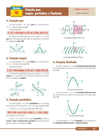 MATEMÁTICA 51
1. Função par
a) Uma função f : A → ‫ޒ‬ é par se, e somente se,
f(– x) = f(x) para todo x de A.
Simbolicamente
b) Decorre da definição que uma função f : A → ‫ޒ‬ é
par se, e somente se, seu gráfico cartesiano é simétrico
em relação ao eixo
→
Oy.
2. Função ímpar
a) Uma função f : A → ‫ޒ‬ é ímpar se, e somente se,
f(– x) = – f(x) para todo x de A.
Simbolicamente
b) Decorre da definição que uma função f : A → ‫ޒ‬ é
ímpar se, e somente se, seu gráfico cartesiano é simé-
trico em relação à origem.
3. Função periódica
a) Uma função f : A → ‫ޒ‬ é periódica se, e somente
se, existe p ∈ ‫*ޒ‬ tal que f(x + p) = f(x), para todo x em A.
b) Se f(x + p) = f(x) para todo x em A, então
para todo x ∈ A e k ∈ ‫.*ޚ‬
c) Se f : A → ‫ޒ‬ é uma função periódica, então o
menor valor estritamente positivo de p chama-se
período de f e é indicado por P(f).
4. Função limitada
a) Uma função f : A → ‫ޒ‬ é limitada superiormente
se, e somente se, existe b ∈ ‫ޒ‬ tal que f(x) ≤ b, para todo
x em A.
b) Uma função f : A → ‫ޒ‬ é limitada inferiormente
se, e somente se, existe a ∈ ‫ޒ‬ tal que f(x) ≥ a, para todo
x em A.
c) Uma função f : A → ‫ޒ‬ é limitada se, e somente se,
f é limitada inferiormente e superiormente.
f(x) = f(x + p) = f(x + 2p) = ... = f(x + kp)
f : A → ‫ޒ‬ é ímpar ⇔ f(– x) = – f(x), ∀x ∈ A
f : A → ‫ޒ‬ é par ⇔ f(– x) = f(x), ∀x ∈ A
10
Função par,
ímpar, periódica e limitada • Gráfico cartesiano
C1_1AMAT_2013_Rose 10/09/12 13:02 Página 51
 