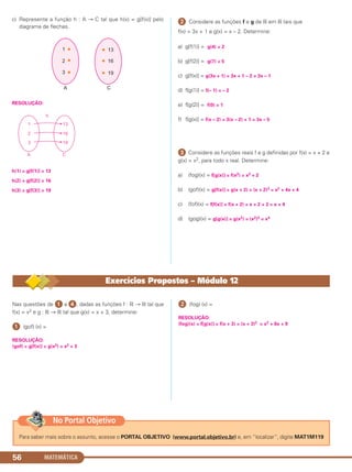 c) Represente a função h : A → C tal que h(x) = g[f(x)] pelo
diagrama de flechas.
RESOLUÇÃO:
h(1) = g[f(1)] = 13
h(2) = g[f(2)] = 16
h(3) = g[f(3)] = 19
ᕢ Considere as funções f e g de ‫ޒ‬ em ‫ޒ‬ tais que
f(x) = 3x + 1 e g(x) = x – 2. Determine:
a) g[f(1)] = g(4) = 2
b) g[f(2)] = g(7) = 5
c) g[f(x)] = g(3x + 1) = 3x + 1 – 2 = 3x – 1
d) f[g(1)] = f(– 1) = – 2
e) f[g(2)] = f(0) = 1
f) f[g(x)] = f(x – 2) = 3(x – 2) + 1 = 3x – 5
ᕣ Considere as funções reais f e g definidas por f(x) = x + 2 e
g(x) = x2, para todo x real. Determine:
a) (fog)(x) = f[g(x)] = f(x2) = x2 + 2
b) (gof)(x) = g[f(x)] = g(x + 2) = (x + 2)2 = x2 + 4x + 4
c) (fof)(x) = f[f(x)] = f(x + 2) = x + 2 + 2 = x + 4
d) (gog)(x) = g[g(x)] = g(x2) = (x2)2 = x4
MATEMÁTICA56
Nas questões de ᕡ a ᕤ, dadas as funções f : ‫ޒ‬ → ‫ޒ‬ tal que
f(x) = x2 e g : ‫ޒ‬ → ‫ޒ‬ tal que g(x) = x + 3, determine:
ᕡ (gof) (x) =
RESOLUÇÃO:
(gof) = g[f(x)] = g(x2) = x2 + 3
ᕢ (fog) (x) =
RESOLUÇÃO:
(fog)(x) = f[g(x)] = f(x + 3) = (x + 3)2 = x2 + 6x + 9
Exercícios Propostos – Módulo 12
Para saber mais sobre o assunto, acesse o PORTAL OBJETIVO (www.portal.objetivo.br) e, em “localizar”, digite MAT1M119
No Portal Objetivo
C1_1AMAT_2013_Rose 10/09/12 13:02 Página 56
 