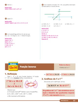 MATEMÁTICA 57
ᕣ (fof) (x) =
RESOLUÇÃO:
(fof)(x) = f[f(x)] = f(x2) = (x2)2 = x4
ᕤ (gog) (x) =
RESOLUÇÃO:
(gog)(x) = g[g(x)] = g(x + 3) = x + 3 + 3 = x + 6
ᕥ As funções f e g, de ‫ޒ‬ em ‫,ޒ‬ são tais que
f(x) = 2x – 3 e (fog) (x) = 2x – 7. Determine g(x).
RESOLUÇÃO:
(fog)(x) = 2x – 7
f[g(x)] = 2x – 7
2 . g(x) – 3 = 2x – 7
2 . g(x) = 2x – 4
g(x) = x – 2
ᕦ Com respeito à função f: ‫ޒ‬ → ‫,ޒ‬ cujo gráfico está repre-
sentado abaixo, é correto afirmar:
a) (fof)(– 2) = 1 b) (fof)(– 1) = 2 c) (fof)(– 2) = – 1
d) (fof)(– 1) = 0 e) f(– 2) = 1
RESOLUÇÃO:
I) f(– 2) = – 1
II) f(– 1) = 0
III) f(0) = 2
IV) (fof)(– 2) = f(f(– 2)) = f(– 1) = 0
V) (fof)(– 1) = f(f(– 1)) = f(0) = 2
Resposta: B
1. Definição
Seja f : A → B uma função bijetora. A função
f–1 : B → A é a inversa de f se, e somente se:
Observe que:
a) A função inversa f –1 desfaz o que a função f fez.
b) A = D(f) = CD(f–1) e B = D(f –1) = CD(f)
c) f é inversível ⇔ f é bijetora.
d) e
2. Gráficos de f e f –1
De acordo com a definição, temos:
Os gráficos de f e f –1 são simétricos em re-
lação à bissetriz dos quadrantes ímpares
(1o. e 3o. ), cuja equação é y = x.
(a; b) ∈ f ⇔ (b; a) ∈ f–1
(fof –1)(x) = x, ∀x ∈ B (f –1of)(x) = x, ∀x ∈ A
f –1(b) = a, ∀b ∈ B
f(a) = b; ∀a ∈ A
13e14 Função inversa • Gráficos de f e f – 1
C1_1AMAT_2013_Rose 10/09/12 13:02 Página 57
 