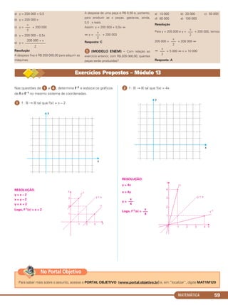 MATEMÁTICA 59
a) y = 200 000 + 0,5
b) y = 200 000 x
c) y = + 200 000
d) y = 200 000 – 0,5x
e) y =
Resolução
A despesa fixa é R$ 200 000,00 para adquirir as
máquinas.
A despesa de uma peça é R$ 0,50 e, portanto,
para produzir as x peças, gasta-se, ainda,
0,5 . x reais.
Assim: y = 200 000 + 0,5x ⇔
⇔ y = + 200 000
Resposta: C
ᕥ (MODELO ENEM) – Com relação ao
exercício anterior, com R$ 205 000,00, quantas
peças serão produzidas?
a) 10 000 b) 20 000 c) 50 000
d) 80 000 e) 100 000
Resolução
Para y = 205 000 e y = + 200 000, temos:
205 000 = + 200 000 ⇔
⇔ = 5 000 ⇔ x = 10 000
Resposta: A
x
–––
2
x
–––
2
x
–––
2
x
–––
2
200 000 + x
–––––––––––––
2
x
–––
2
Nas questões de ᕡ a ᕤ, determine f–1 e esboce os gráficos
de f e f–1 no mesmo sistema de coordenadas.
ᕡ f : ‫ޒ‬ → ‫ޒ‬ tal que f(x) = x – 2
RESOLUÇÃO:
y = x – 2
x = y – 2
y = x + 2
Logo, f–1(x) = x + 2
ᕢ f : ‫ޒ‬ → ‫ޒ‬ tal que f(x) = 4x
RESOLUÇÃO:
y = 4x
x = 4y
y =
Logo, f–1(x) =
x
–––
4
x
–––
4
Exercícios Propostos – Módulo 13
Para saber mais sobre o assunto, acesse o PORTAL OBJETIVO (www.portal.objetivo.br) e, em “localizar”, digite MAT1M120
No Portal Objetivo
C1_1AMAT_2013_Rose 10/09/12 13:02 Página 59
 
