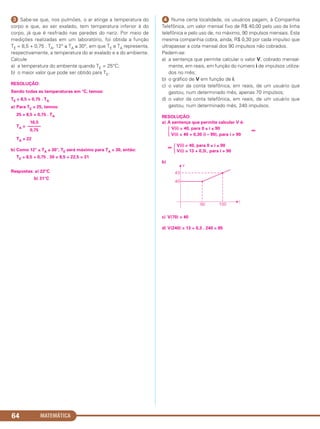 ᕣ Sabe-se que, nos pulmões, o ar atinge a temperatura do
corpo e que, ao ser exalado, tem temperatura inferior à do
corpo, já que é resfriado nas paredes do nariz. Por meio de
medições realizadas em um laboratório, foi obtida a função
TE = 8,5 + 0,75 . TA, 12° ≤ TA ≤ 30°, em que TE e TA representa,
respectivamente, a temperatura do ar exalado e a do ambiente.
Calcule
a) a temperatura do ambiente quando TE = 25°C;
b) o maior valor que pode ser obtido para TE.
RESOLUÇÃO:
Sendo todas as temperaturas em °C, temos:
TE = 8,5 + 0,75 . TA
a) Para TE = 25, temos:
25 = 8,5 + 0,75 . TA
TA =
TA = 22
b) Como 12° ≤ TA ≤ 30°, TE será máximo para TA = 30, então:
TE = 8,5 + 0,75 . 30 = 8,5 + 22,5 = 31
Respostas: a) 22°C
b) 31°C
ᕤ Numa certa localidade, os usuários pagam, à Companhia
Telefônica, um valor mensal fixo de R$ 40,00 pelo uso da linha
telefônica e pelo uso de, no máximo, 90 impulsos mensais. Esta
mesma companhia cobra, ainda, R$ 0,30 por cada impulso que
ultrapassar a cota mensal dos 90 impulsos não cobrados.
Pedem-se:
a) a sentença que permite calcular o valor V, cobrado mensal-
mente, em reais, em função do número i de impulsos utiliza-
dos no mês;
b) o gráfico de V em função de i;
c) o valor da conta telefônica, em reais, de um usuário que
gastou, num determinado mês, apenas 70 impulsos;
d) o valor da conta telefônica, em reais, de um usuário que
gastou, num determinado mês, 240 impulsos.
RESOLUÇÃO:
a) A sentença que permite calcular V é:
Ά
V(i) = 40, para 0 ≤ i ≤ 90 ⇔
V(i) = 40 + 0,30 (i – 90), para i > 90
⇔
Ά
V(i) = 40, para 0 ≤ i ≤ 90
V(i) = 13 + 0,3i , para i > 90
b)
c) V(70) = 40
d) V(240) = 13 + 0,3 . 240 = 85
16,5
––––––
0,75
MATEMÁTICA64
C1_1AMAT_2013_Rose 10/09/12 13:02 Página 64
 