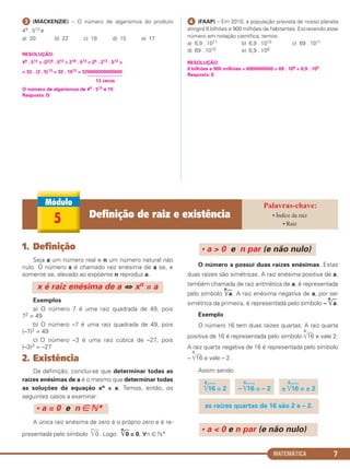 MATEMÁTICA 7
ᕣ (MACKENZIE) – O número de algarismos do produto
49 . 513 é
a) 20 b) 22 c) 18 d) 15 e) 17
RESOLUÇÃO:
49 . 513 = (22)9 . 513 = 218 . 513 = 25 . 213 . 513 =
= 32 . (2 . 5)13 = 32 . 1013 = 320000000000000
13 zeros
O número de algarismos de 49 . 513 é 15
Resposta: D
ᕤ (FAAP) – Em 2010, a população prevista de nosso planeta
atingirá 6 bilhões e 900 milhões de habitantes. Escrevendo esse
número em notação científica, temos:
a) 6,9 . 1011 b) 6,9 . 1010 c) 69 . 1011
d) 69 . 1010 e) 6,9 . 109
RESOLUÇÃO:
6 bilhões e 900 milhões = 6900000000 = 69 . 108 = 6,9 . 109
Resposta: E
1. Definição
Seja a um número real e n um número natural não
nulo. O número x é chamado raiz enésima de a se, e
somente se, elevado ao expoente n reproduz a.
Exemplos
a) O número 7 é uma raiz quadrada de 49, pois
72 = 49
b) O número –7 é uma raiz quadrada de 49, pois
(–7)2 = 49
c) O número –3 é uma raiz cúbica de –27, pois
(–3)3 = –27
2. Existência
Da definição, conclui-se que determinar todas as
raízes enésimas de a é o mesmo que determinar todas
as soluções da equação xn = a. Temos, então, os
seguintes casos a examinar:
A única raiz enésima de zero é o próprio zero e é re-
presentada pelo símbolo
n
͙ෆ0. Logo:
n
͙ෆ0 = 0, ∀n ∈ ‫*ގ‬
O número a possui duas raízes enésimas. Estas
duas raízes são simétricas. A raiz enésima positiva de a,
também chamada de raiz aritmética de a, é representada
pelo símbolo
n
͙ෆa. A raiz enésima negativa de a, por ser
simétrica da primeira, é representada pelo símbolo –
n
͙ෆa.
Exemplo
O número 16 tem duas raízes quartas. A raiz quarta
positiva de 16 é representada pelo símbolo
4
͙ළළළ16 e vale 2.
A raiz quarta negativa de 16 é representada pelo símbolo
–
4
͙ළළළ16 e vale – 2.
Assim sendo:
• a < 0 e n par (e não nulo)
as raízes quartas de 16 são 2 e – 2.
4
͙ළළළ16 = 2 –
4
͙ළළළ16 = – 2 ±
4
͙ළළළ16 = ± 2
• a > 0 e n par (e não nulo)
• a = 0 e n ∈ ‫*ގ‬
x é raiz enésima de a ⇔ xn = a
5 Definição de raiz e existência • Índice da raiz
• Raiz
C1_1AMAT_2013_Rose 10/09/12 13:01 Página 7
 