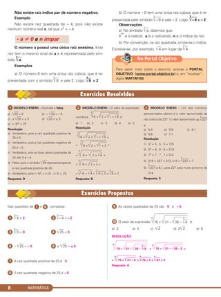 MATEMÁTICA8
Não existe raiz índice par de número negativo.
Exemplo
Não existe raiz quadrada de – 4, pois não existe
nenhum número real x, tal que x2 = – 4.
O número a possui uma única raiz enésima. Esta
raiz tem o mesmo sinal de a e é representada pelo sím-
bolo
n
͙ෆa.
Exemplos
a) O número 8 tem uma única raiz cúbica, que é re-
presentada com o símbolo
3
͙ෆ8 e vale 2. Logo:
3
͙ෆ8 = 2
b) O número – 8 tem uma única raiz cúbica, que é re-
presentada pelo símbolo
3
͙ළළෆ–8 e vale – 2. Logo:
3
͙ළළෆ–8 = – 2
Observações
a) No símbolo
n
͙ෆa, dizemos que:
͙ෆ é o radical; a é o radicando; n é o índice da raiz
b) Por convenção, na raiz quadrada, omite-se o índice.
Escreve-se, por exemplo, ͙ෆ4 em lugar de
2
͙ෆ4.
• a 0 e n ímpar
ᕡ (MODELO ENEM) – Assinale a falsa.
a) ͙ළළළළ25 = 5 b) – ͙ළළළළ25 = – 5
c) ± ͙ළළළළ25 = ± 5 d) ͙ළළළළ25 = ± 5
e) (– 5)2 = 25
Resolução
a) Verdadeira, pois a raiz quadrada positiva de
25 é 5.
b) Verdadeira, pois a raiz quadrada negativa de
25 é – 5.
c) Verdadeira, pois as duas raízes quadradas de
25 são 5 e – 5.
d) Falsa, pois o símbolo ͙ළළළළ25 representa apenas
a raiz quadrada positiva de 25.
e) Verdadeira, pois (– 5)2 = (– 5) . (– 5) = 25.
Resposta: D
ᕢ (MODELO ENEM) – O valor da expressão
numérica é
a) 1 b) 2 c) 3 d) 4 e) 5
Resolução
=
= =
=
3
6 + 2 + ͙ළළ4 =
=
3
6 + 2 + 2 =
=
3
6 + ͙ළළ4 =
3
͙ළළළළළළළළ6 + 2 =
3
͙ළළ8 = 2
Resposta: B
ᕣ (MODELO ENEM) – Um dos números
apresentados abaixo é o valor aproximado da
raiz cúbica de 227. O valor aproximado de
3
͙ළළළළළ227
é:
a) 5,4 b) 5,9 c) 6,1
d) 6,8 e) 7,1
Resolução
1) 53 = 5 . 5 . 5 = 125
2) 63 = 6 . 6 . 6 = 216
3) 73 = 7 . 7 . 7 = 512
4) 216 < 227 < 512 ⇒ 6 <
3
͙ළළළළළ227 < 7
5)
3
͙ළළළළළ227 ≅ 6,1, pois 227 está muito próximo de
216
Resposta: C
3
6 + 2 + 1 + 3
3
6 + 2 + 1 + ͙ළළ9
3
6 + 2 + 1 + ͙ළළ9
Nas questões de ᕡ a ᕩ, completar:
ᕡ
3
͙ළළ8 = 2 ᕢ
3
͙ළළළළ– 8 = – 2
ᕣ
5
͙ළළ0 = 0 ᕤ ͙ෆළළළ25 = 5
ᕥ – ͙ෆළළළ25 = – 5 ᕦ ± ͙ෆළළළ25 = ± 5
ᕧ A raiz quadrada positiva de 25 é 5
ᕨ A raiz quadrada negativa de 25 é – 5
ᕩ As raízes quadradas de 25 são 5 e – 5
µ O valor da expressão
4
é:
a) 3 b) 4 c) ͙ෆ2 d) 2͙ෆ2 e) 8
RESOLUÇÃO:
4
=
4
=
=
4
76 + ͙ළළළළළළළ31 – 6 =
4
͙ළළළළළළළ76 + 5 =
4
͙ළළළ81 = 3
Resposta: A
76 + 31 – 38 –
3
͙ළළ8
76 + 31 – 38 –
3
͙ළළ8
76 + 31 – 38 – 2
Para saber mais sobre o assunto, acesse o PORTAL
OBJETIVO (www.portal.objetivo.br) e, em “localizar”,
digite MAT1M103
No Portal Objetivo
C1_1AMAT_2013_Rose 10/09/12 13:01 Página 8
 