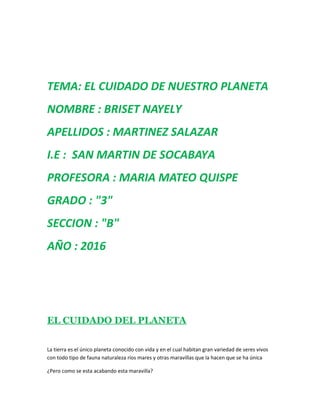 TEMA: EL CUIDADO DE NUESTRO PLANETA
NOMBRE : BRISET NAYELY
APELLIDOS : MARTINEZ SALAZAR
I.E : SAN MARTIN DE SOCABAYA
PROFESORA : MARIA MATEO QUISPE
GRADO : "3"
SECCION : "B"
AÑO : 2016
EL CUIDADO DEL PLANETA
La tierra es el único planeta conocido con vida y en el cual habitan gran variedad de seres vivos
con todo tipo de fauna naturaleza ríos mares y otras maravillas que la hacen que se ha única
¿Pero como se esta acabando esta maravilla?
 