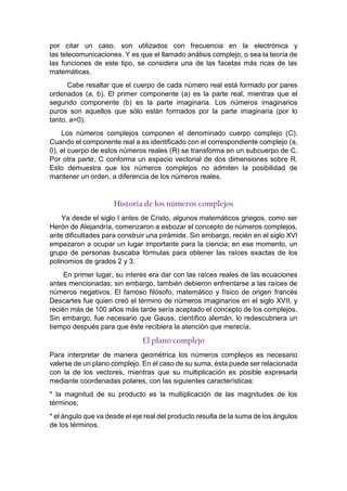 por citar un caso, son utilizados con frecuencia en la electrónica y
las telecomunicaciones. Y es que el llamado análisis complejo, o sea la teoría de
las funciones de este tipo, se considera una de las facetas más ricas de las
matemáticas.
Cabe resaltar que el cuerpo de cada número real está formado por pares
ordenados (a, b). El primer componente (a) es la parte real, mientras que el
segundo componente (b) es la parte imaginaria. Los números imaginarios
puros son aquellos que sólo están formados por la parte imaginaria (por lo
tanto, a=0).
Los números complejos componen el denominado cuerpo complejo (C).
Cuando el componente real a es identificado con el correspondiente complejo (a,
0), el cuerpo de estos números reales (R) se transforma en un subcuerpo de C.
Por otra parte, C conforma un espacio vectorial de dos dimensiones sobre R.
Esto demuestra que los números complejos no admiten la posibilidad de
mantener un orden, a diferencia de los números reales.
Historia de los números complejos
Ya desde el siglo I antes de Cristo, algunos matemáticos griegos, como ser
Herón de Alejandría, comenzaron a esbozar el concepto de números complejos,
ante dificultades para construir una pirámide. Sin embargo, recién en el siglo XVI
empezaron a ocupar un lugar importante para la ciencia; en ese momento, un
grupo de personas buscaba fórmulas para obtener las raíces exactas de los
polinomios de grados 2 y 3.
En primer lugar, su interés era dar con las raíces reales de las ecuaciones
antes mencionadas; sin embargo, también debieron enfrentarse a las raíces de
números negativos. El famoso filósofo, matemático y físico de origen francés
Descartes fue quien creó el término de números imaginarios en el siglo XVII, y
recién más de 100 años más tarde sería aceptado el concepto de los complejos.
Sin embargo, fue necesario que Gauss, científico alemán, lo redescubriera un
tiempo después para que éste recibiera la atención que merecía.
El plano complejo
Para interpretar de manera geométrica los números complejos es necesario
valerse de un plano complejo. En el caso de su suma, ésta puede ser relacionada
con la de los vectores, mientras que su multiplicación es posible expresarla
mediante coordenadas polares, con las siguientes características:
* la magnitud de su producto es la multiplicación de las magnitudes de los
términos;
* el ángulo que va desde el eje real del producto resulta de la suma de los ángulos
de los términos.
 