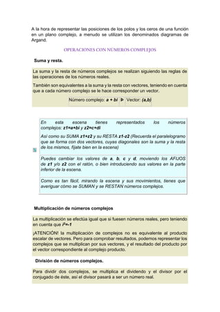 A la hora de representar las posiciones de los polos y los ceros de una función
en un plano complejo, a menudo se utilizan los denominados diagramas de
Argand.
OPERACIONES CON NÚMEROS COMPLEJOS
Suma y resta.
La suma y la resta de números complejos se realizan siguiendo las reglas de
las operaciones de los números reales.
También son equivalentes a la suma y la resta con vectores, teniendo en cuenta
que a cada número complejo se le hace corresponder un vector.
Número complejo: a + bi Þ Vector: (a,b)
En esta escena tienes representados los números
complejos: z1=a+bi y z2=c+di
Así como su SUMA z1+z2 y su RESTA z1-z2 (Recuerda el paralelogramo
que se forma con dos vectores, cuyas diagonales son la suma y la resta
de los mismos, fíjate bien en la escena)
Puedes cambiar los valores de a, b, c y d, moviendo los AFIJOS
de z1 y/o z2 con el ratón, o bien introduciendo sus valores en la parte
inferior de la escena.
Como es tan fácil, mirando la escena y sus movimientos, tienes que
averiguar cómo se SUMAN y se RESTAN números complejos.
Multiplicación de números complejos
La multiplicación se efectúa igual que si fuesen números reales, pero teniendo
en cuenta que i2=-1
¡ATENCIÓN! la multiplicación de complejos no es equivalente al producto
escalar de vectores. Pero para comprobar resultados, podemos representar los
complejos que se multiplican por sus vectores, y el resultado del producto por
el vector correspondiente al complejo producto.
División de números complejos.
Para dividir dos complejos, se multiplica el dividendo y el divisor por el
conjugado de éste, así el divisor pasará a ser un número real.
 