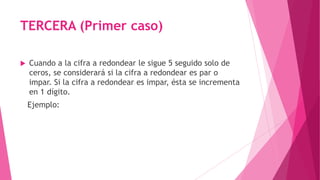 TERCERA (Primer caso)
 Cuando a la cifra a redondear le sigue 5 seguido solo de
ceros, se considerará si la cifra a redondear es par o
impar. Si la cifra a redondear es impar, ésta se incrementa
en 1 dígito.
Ejemplo:
 