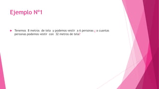 Ejemplo Nº1
 Tenemos 8 metros de tela y podemos vestir a 6 personas ¿ a cuantas
personas podemos vestir con 32 metros de tela?
 