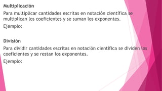 Multiplicación
Para multiplicar cantidades escritas en notación científica se
multiplican los coeficientes y se suman los exponentes.
Ejemplo:
División
Para dividir cantidades escritas en notación científica se dividen los
coeficientes y se restan los exponentes.
Ejemplo:
 