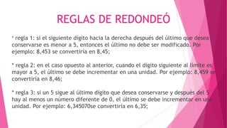 REGLAS DE REDONDEÓ
* regla 1: si el siguiente dígito hacia la derecha después del último que desea
conservarse es menor a 5, entonces el último no debe ser modificado. Por
ejemplo: 8,453 se convertiría en 8,45;
* regla 2: en el caso opuesto al anterior, cuando el dígito siguiente al límite es
mayor a 5, el último se debe incrementar en una unidad. Por ejemplo: 8,459 se
convertiría en 8,46;
* regla 3: si un 5 sigue al último dígito que desea conservarse y después del 5
hay al menos un número diferente de 0, el último se debe incrementar en una
unidad. Por ejemplo: 6,345070se convertiría en 6,35;
 