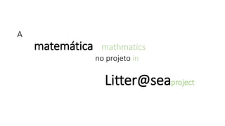 A
matemática mathmatics
no projeto in
Litter@seaproject
 