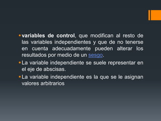 variables de control, que modifican al resto de
las variables independientes y que de no tenerse
en cuenta adecuadamente pueden alterar los
resultados por medio de un sesgo.
La variable independiente se suele representar en
el eje de abscisas.
La variable independiente es la que se le asignan
valores arbitrarios
 