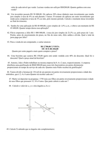 valor de cada móvel que vende. Luciana vendeu um sofá por R$8200,00. Quanto ganhou com essa
venda?
40. Um investidor possuía R$ 50 000,00. Ele aplicou 20% desse dinheiro num investimento que rendia
juro simples à taxa de 4% ao mês,durante 3 meses. O restante ele aplicou em outro investimento que
rende juros compostos à taxa de 3% ao mês, pelo mesmo período. Calcule o montante desse investidor
ao final do trimestre.
41. Sandra fez uma aplicação de R$ 40 000,00, a juro simples de 1,8% a,.m., e obteve um montante de R$
43 600,00. Quanto tempo durou essa aplicação?
42. Flávio emprestou a Júlio R$ 1 000 000,00, à taxa de juro simples de 21,5% a.a, pelo prazo de 1 ano.
Porém, antes do encerramento do prazo, no fim do nono mês, Júlio saldou a dívida. Qual o total de
juros pago por Júlio?
43. Para a venda de um computador, o cartaz anuncia:
R$ 2.700,00 À VISTA
OU 18 X R$ 204,00
Quanto por cento pagará a mais quem comprar a prazo?
44. Uma bicicleta que custava R$ 150,00 agora está sendo vendida com 40% de desconto. Qual foi o
desconto? Qual o preço atual da bicicleta?
45. Antonio, João e Pedro trabalham na mesma empresa há 8, 6 e 2 anos, respectivamente. A empresa
distribuiu uma gratificação de R$60 000,00 para esses três funcionários em partes diretamente
proporcionais ao tempo de serviço de cada um. Quantos reais Pedro recebeu de gratificação?
46. Vamos dividir a herança de 136 mil de um parente em partes inversamente proporcionais a idade dos
sobrinhos, que é 2, 4 e 6 anos Quanto irá receber cada um ?
47. Marta vai depositar na poupança 1750 reais aos filhos em partes inversamente proporcionais à idade
de seus filhos que possuem 15, 10 e 8 anos. Que parte caberá a cada um ?
48. Calcule o valor de x, y e z dos ângulos a, b e c:
49. Calcule X sabendo que os ângulos são complementares:
 