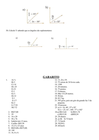 50. Calcule Y sabendo que os ângulos são suplementares:
GABARITO
1. A) ¾
B) 3
C) 14
D) -25
E) 21
F) 1
G) 3
H) 12
I) 1
J) 1/7
K) 2
L) 7/10
M) 7/2
2. R$27,00
3. 39
4. 16 e 20
5. 58 e 76
6. Isabela tem 12 anos.
7. Coelho- R$5,30
8. 15,15 e 23 anos
9. R$25,00 e R$75,00.
10. 144
11. 16, 8 e 4.
12. 13, 26 e 39.
13. 75 caixas de 34 livros cada.
14. 1500
15. 20 minutos.
16. 75 pontos.
17. 9 tratores.
18. Dão 133,20 metros.
19. 96 km.
20. 85,7 kg.
21. 585 giros, pois um giro da grande faz 3 da
pequena.
22. 10 pessoas
23. a) x= 16; 48o
, 37o
e 95o
b) x = 23; 41o
, 140o
, 77o
e 102o
24.a) R$13,64 b) R$11,78
c) R$15,50 d)R$9,54
25. 28 alunos
26. a) 4h b) 72 km/h
27. 7,2 km/h
28. 56250 L
29. 60 km/h
 