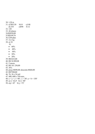 30. 1,28 m
31. a) R$3,50 b)14 c)140
d) 210 e)690 f) 12
32. 120
33. 44 alunos
34.R$950,00
35.R$109,76
36.1250 pães
37. 12,1 kg
38. a) 10
b)
• 60%
• 40%
• 50%
• 30%
• 20%
39. R$1623,00
40. R$ 54.909,08
41. 5 meses
42. R$ 161 250,00
43. 36%
44. preço R$90,00; desconto R$60,00
45. R$7500,00
46. 76, 36 e 24 mil
47. 400, 600 e 750 reais.
48. x = y = z = 90o
; c = 30o
; a = b = 150o
49. a) x= 42,4o
b) x= 80o
50. a)y= 45o
b) y =72o
 