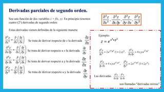 Derivadas parciales de segundo orden.
Sea una función de dos variables z = f(x, y). En principio tenemos
cuatro (22) derivadas de segundo orden:
Estas derivadas vienen definidas de la siguiente manera:
Se trata de derivar respecto de x la derivada
Se trata de derivar respecto a x la derivada
Se trata de derivar respecto a y la derivada
Se trata de derivar respecto a y la derivada
Ejemplo:
Las derivadas
son llamadas "derivadas mixtas"
 