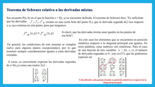 Teorema de Schwarz relativo a las derivadas mixtas.
Sea un punto P(a, b) en el que la función z = f(x, y) se encuentre definida. El teorema de Schwarz dice: "Es suficiente
que las derivadas existan en una cierta bola del punto P, y que la derivada segunda de f con respecto
a xy sea continua en este punto, para que tengamos:
Es decir, que las derivadas mixtas sean iguales en los puntos de
esa bola".
En general, las condiciones de este teorema se cumplen
(salvo para algunos puntos excepcionales), por lo que
nosotros siempre consideraremos iguales a estas derivadas
cruzadas.
A veces, es conveniente expresar las derivadas segundas
de z=f(x,y) como una matriz 2x2 :
En este caso los elementos que se encuentren en posición
simétrica respecto a la diagonal principal son iguales. En
otras palabras, estas matrices son simétricas. Para el caso
de una función de tres variables w = f(x, y, z), el número
de derivadas segundas es 9 , esto es (32), que las podríamos
expresar así
Coincidiendo cada pareja situada en posición simétrica (respecto de la
diagonal principal).
 