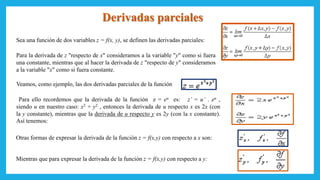Derivadas parciales
Sea una función de dos variables z = f(x, y), se definen las derivadas parciales:
Para la derivada de z "respecto de x" consideramos a la variable "y" como si fuera
una constante, mientras que al hacer la derivada de z "respecto de y" consideramos
a la variable "x" como si fuera constante.
Veamos, como ejemplo, las dos derivadas parciales de la función
Para ello recordemos que la derivada de la función z = eu es: z’ = u’ . eu ,
siendo u en nuestro caso: x2 + y2 , entonces la derivada de u respecto x es 2x (con
la y constante), mientras que la derivada de u respecto y es 2y (con la x constante).
Así tenemos:
Otras formas de expresar la derivada de la función z = f(x,y) con respecto a x son:
Mientras que para expresar la derivada de la función z = f(x,y) con respecto a y:
 