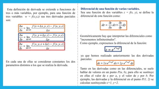 Esta definición de derivada se extiende a funciones de
tres o más variables, por ejemplo, para una función de
tres variables w = f(x,y,z) sus tres derivadas parciales
son:
En cada una de ellas se consideran constantes los dos
parametros distintos a los que se realiza la derivada.
Diferencial de una función de varias variables.
Sea una función de dos variables z = f(x, y), se define la
diferencial de esta función como:
Geométricamente hay que interpretar las diferenciales como
"incrementos infinitesimales".
Como ejemplo, expresemos la diferencial de la función:
ya que hemos realizado anteriormente las dos derivadas
parciales:
Tanto en las derivadas como en las diferenciales, se suele
hablar de valores en un punto P(a, b), para ello se sustituye
en ellas el valor de x por a, y el valor de y por b. Por
ejemplo, las derivadas y la diferencial en el punto P(1, 2) se
calculan sustituyendo x=1, y=2.
 