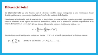 Diferencial total
La diferencial total de una función real de diversas variables reales corresponde a una combinación lineal
de diferenciales cuyos componentes (coeficientes) son los del gradiente de la función.
Formalmente el diferencial total de una función es una 1-forma o forma pfaffiana y puede ser tratada rigurosamente
como un elemento de un espacio vectorial de dimensión n, donde n es el número de variables dependientes de la
función. Por ejemplo, si una función diferenciable entonces el diferencial total de z es:
En cálculo vectorial, la diferencial total de una función se puede representar de la siguiente manera:
donde f es una función
 