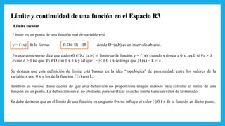 Límite y continuidad de una función en el Espacio R3
Límite escalar
Límite en un punto de una función real de variable real
y = f (x) de la forma: f :D⊂ IR→IR donde D=(a,b) es un intervalo abierto.
En este contexto se dice que dado x0 ∈D∪ {a,b} el límite de la función y = f (x), cuando x tiende a 0 x , es L si ∀ε > 0
existe δ > 0 tal que ∀x ∈D con 0 x ≠ x y tal que | − |< δ 0 x x se tenga que | f (x) − L |< ε .
Se destaca que esta definición de límite está basada en la idea “topológica” de proximidad, entre los valores de la
variable x con 0 x y los de la función f (x) con L.
También es valioso darse cuenta de que esta definición no proporciona ningún método para calcular el límite de una
función en un punto. La definición sirve, no obstante, para verificar si dicho límite tiene un valor de terminado.
Se debe destacar que en el límite de una función en un punto 0 x no influye el valor ( ) 0 f x de la función en dicho punto.
 