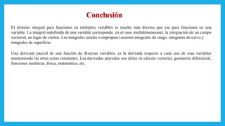 El término integral para funciones en múltiples variables es mucho más diverso que ese para funciones en una
variable. La integral indefinida de una variable corresponde. en el caso multidimensional, la integración de un campo
vectorial, en lugar de ciertos. Las integrales (reales o impropias) ocurren integrales de rango, integrales de curva y
integrales de superficie.
Una derivada parcial de una función de diversas variables, es la derivada respecto a cada una de esas variables
manteniendo las otras como constantes. Las derivadas parciales son útiles en cálculo vectorial, geometría diferencial,
funciones analíticas, física, matemática, etc.
Conclusión
 