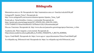 Bibliografía
Matematicas.unex.es. 06. Recuperado de: http://matematicas.unex.es/~fsanchez/calculoII/06.pdf
Cartagena99. Apuntes Tema 5. Recuperado de:
http://www.cartagena99.com/recursos/alumnos/apuntes/Apuntes_Tema_5.pdf
Portal.uah.es. VariasVariables, Límites y continuidad. Recuperado de:
https://portal.uah.es/portal/page/portal/GP_EPD/PG-MA-ASIG/PG-ASIG-
32395/TAB40335/VariasVariables02L%EDmites%20y%20continuidad.pdf
Ehu.eus. Funciones. Recuperado de: http://www.ehu.eus/juancarlos.gorostizaga/apoyo/funciones_vv.htm
Academia.edu. Plano tangente y recta normal. Recuperado de:
https://www.academia.edu/11468228/6_6_PLANO_TANGENTE_Y_RECTA_NORMAL
Ugr.es. Fund-Mat02. Recuperado de: https://www.ugr.es/~rpaya/documentos/Teleco/Fund-Mat02.pdf
Es.wikipedia.org. Diferencial total. Recuperado de: https://es.wikipedia.org/wiki/Diferencial_total
 