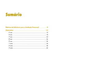 Sumário
Matrizes de Referência para a Avaliação Processual........................8
Matemática.............................................................................................. 13
5º ano.................................................................................................. 14
6º ano.................................................................................................. 18
7º ano.................................................................................................. 22
8º ano.................................................................................................. 26
9º ano.................................................................................................. 30
1ª série................................................................................................. 34
2ª série................................................................................................. 38
3ª série................................................................................................. 42
 