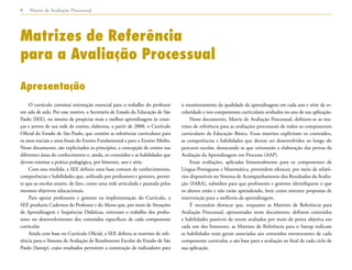 Matriz de Avaliação Processual8
Matrizes de Referência
para a Avaliação Processual
Apresentação
O currículo constitui orientação essencial para o trabalho do professor
em sala de aula. Por esse motivo, a Secretaria de Estado da Educação de São
Paulo (SEE), no intuito de propiciar mais e melhor aprendizagem às crian-
ças e jovens de sua rede de ensino, elaborou, a partir de 2008, o Currículo
Oficial do Estado de São Paulo, que contém as referências curriculares para
os anos iniciais e anos finais do Ensino Fundamental e para o Ensino Médio.
Nesse documento, são explicitados os princípios, a concepção de ensino nas
diferentes áreas do conhecimento e, ainda, os conteúdos e as habilidades que
devem orientar a prática pedagógica, por bimestre, ano e série.
Com essa medida, a SEE definiu uma base comum de conhecimentos,
competências e habilidades que, utilizada por professores e gestores, permi-
te que as escolas atuem, de fato, como uma rede articulada e pautada pelos
mesmos objetivos educacionais.
Para apoiar professores e gestores na implementação do Currículo, a
SEE produziu Cadernos do Professor e do Aluno que, por meio de Situações
de Aprendizagem e Sequências Didáticas, orientam o trabalho dos profes-
sores no desenvolvimento dos conteúdos específicos de cada componente
curricular.
Ainda com base no Currículo Oficial, a SEE definiu as matrizes de refe-
rência para o Sistema de Avaliação de Rendimento Escolar do Estado de São
Paulo (Saresp), cujos resultados permitem a construção de indicadores para
o monitoramento da qualidade da aprendizagem em cada ano e série de es-
colaridade e nos componentes curriculares avaliados no ano de sua aplicação.
Neste documento, Matriz de Avaliação Processual, definem-se as ma-
trizes de referência para as avaliações processuais de todos os componentes
curriculares da Educação Básica. Essas matrizes explicitam os conteúdos,
as competências e habilidades que devem ser desenvolvidos ao longo do
percurso escolar, destacando as que orientarão a elaboração das provas da
Avaliação da Aprendizagem em Processo (AAP).
Essas avaliações, aplicadas bimestralmente para os componentes de
Língua Portuguesa e Matemática, pretendem oferecer, por meio de relató-
rios disponíveis no Sistema de Acompanhamento dos Resultados da Avalia-
ção (SARA), subsídios para que professores e gestores identifiquem o que
os alunos estão e não estão aprendendo, bem como orientar propostas de
intervenção para a melhoria da aprendizagem.
É necessário destacar que, enquanto as Matrizes de Referência para
Avaliação Processual, apresentadas neste documento, definem conteúdos
e habilidades passíveis de serem avaliados por meio de prova objetiva em
cada um dos bimestres, as Matrizes de Referência para o Saresp indicam
as habilidades mais gerais associadas aos conteúdos estruturantes de cada
componente curricular, e são base para a avaliação ao final de cada ciclo de
sua aplicação.
 