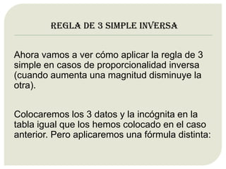 Regla de 3 simple inversa
Ahora vamos a ver cómo aplicar la regla de 3
simple en casos de proporcionalidad inversa
(cuando aumenta una magnitud disminuye la
otra).
Colocaremos los 3 datos y la incógnita en la
tabla igual que los hemos colocado en el caso
anterior. Pero aplicaremos una fórmula distinta:
 