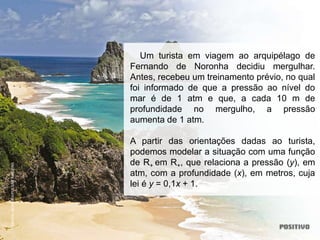 Um turista em viagem ao arquipélago de
Fernando de Noronha decidiu mergulhar.
Antes, recebeu um treinamento prévio, no qual
foi informado de que a pressão ao nível do
mar é de 1 atm e que, a cada 10 m de
profundidade no mergulho, a pressão
aumenta de 1 atm.
A partir das orientações dadas ao turista,
podemos modelar a situação com uma função
de R+ em R+, que relaciona a pressão (y), em
atm, com a profundidade (x), em metros, cuja
lei é y = 0,1x + 1.
DORIVAL
MOREIRA/PULSAR
IMAGENS
 