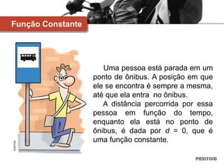 Uma pessoa está parada em um
ponto de ônibus. A posição em que
ele se encontra é sempre a mesma,
até que ela entra no ônibus.
A distância percorrida por essa
pessoa em função do tempo,
enquanto ela está no ponto de
ônibus, é dada por d = 0, que é
uma função constante.
Função Constante
KANTON
 