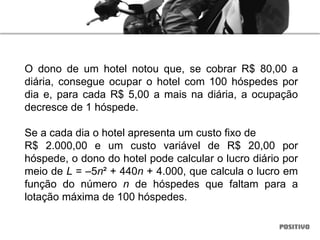O dono de um hotel notou que, se cobrar R$ 80,00 a
diária, consegue ocupar o hotel com 100 hóspedes por
dia e, para cada R$ 5,00 a mais na diária, a ocupação
decresce de 1 hóspede.
Se a cada dia o hotel apresenta um custo fixo de
R$ 2.000,00 e um custo variável de R$ 20,00 por
hóspede, o dono do hotel pode calcular o lucro diário por
meio de L = –5n² + 440n + 4.000, que calcula o lucro em
função do número n de hóspedes que faltam para a
lotação máxima de 100 hóspedes.
 