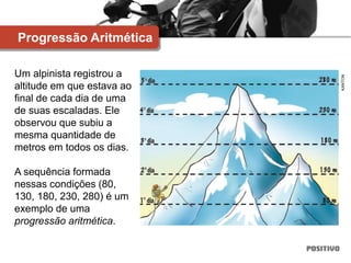 Um alpinista registrou a
altitude em que estava ao
final de cada dia de uma
de suas escaladas. Ele
observou que subiu a
mesma quantidade de
metros em todos os dias.
A sequência formada
nessas condições (80,
130, 180, 230, 280) é um
exemplo de uma
progressão aritmética.
Progressão Aritmética
KANTON
 
