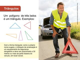 Um polígono de três lados
é um triângulo. Exemplos:
Triângulos
FABRICE
MICHAUDEAU/PANT
HERMEDIA/KEYDISC
Com a forma triangular, como o próprio
nome sugere, o triângulo de sinalização é
um equipamento de segurança
obrigatório e deve ser posicionado a 30
metros ou mais da parte traseira do
veículo, em local visível.
 