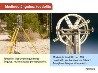 Medindo ângulos: teodolito
Teodolito: instrumento que mede
ângulos, muito utilizado por topógrafos.
Modelo de teodolito de 1793,
construído em Londres por Edward
Troughton. Mogno, vidro e aço.
JBC
PROD/PANTHERMEDIA/KEYDISC
ÁLBUM/AKG-IMAGENS/LATINSTOCK
 