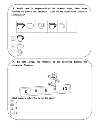 13. María tiene la responsabilidad de ordenar tazas, debe hacer
teniendo en cuenta una secuencia. ¿Cuál de las tazas debe colocar a
continuación?
14. En este juego, los números de los casilleros forman una
secuencia. Observa:
¿Qué número cubre Darío con los pies?
7
8
9
a
b
c
a
c
b
 