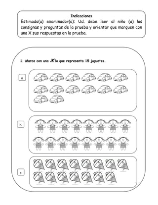 Indicaciones
Estimado(a) examinador(a): Ud. debe leer al niño (a) las
consignas y preguntas de la prueba y orientar que marquen con
una X sus respuestas en la prueba.
1. Marca con una x lo que representa 15 juguetes.
a
b
c
 