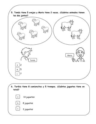 5. Tomás tiene 5 ovejas y Mario tiene 2 vacas. ¿Cuántos animales tienen
los dos juntos?
2
5
7
6. Toribio tiene 8 camioncitos y 5 trompos. ¿Cuántos juguetes tiene en
total?
13 juguetes
8 juguetes
3 juguetes
Tomás
Mario
a
b
c
b
c
a
 
