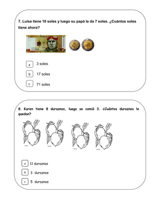 7. Luisa tiene 10 soles y luego su papá le da 7 soles. ¿Cuántos soles
tiene ahora?
3 soles
17 soles
71 soles
8. Karen tiene 8 duraznos, luego se comió 3. ¿Cuántos duraznos le
quedan?
11 duraznos
3 duraznos
5 duraznos
a
b
c
b
c
a
 