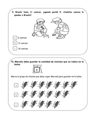 9. Braulio tenía 11 canicas, jugando perdió 5. ¿Cuántas canicas le
quedan a Braulio?
6 canicas
11 canicas
16 canicas
10. Marcela debe guardar la cantidad de choclos que se indica en la
bolsa.
Marca el grupo de choclos que debe coger Marcela para guardar en la bolsa.
b
c
a
6
a
b
c
 