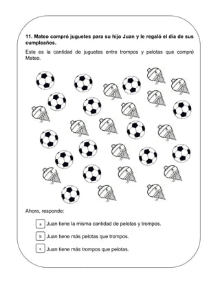 11. Mateo compró juguetes para su hijo Juan y le regaló el día de sus
cumpleaños.
Este es la cantidad de juguetes entre trompos y pelotas que compró
Mateo.
Ahora, responde:
Juan tiene la misma cantidad de pelotas y trompos.
Juan tiene más pelotas que trompos.
Juan tiene más trompos que pelotas.
a
b
c
 