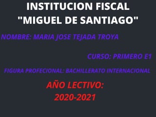 INSTITUCION FISCAL
"MIGUEL DE SANTIAGO"
NOMBRE: MARIA JOSE TEJADA TROYA
CURSO: PRIMERO E1
FIGURA PROFECIONAL: BACHILLERATO INTERNACIONAL
A�O LECTIVO:
2020-2021
 