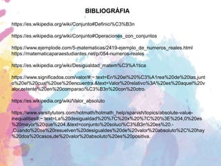 BIBLIOGRÁFIA
https://es.wikipedia.org/wiki/Conjunto#Definici%C3%B3n
https://es.wikipedia.org/wiki/Conjunto#Operaciones_con_conjuntos
https://www.ejemplode.com/5-matematicas/2419-ejemplo_de_numeros_reales.html
https://matematicaparaestudiantes.net/p/054-numeros-reales
https://es.wikipedia.org/wiki/Desigualdad_matem%C3%A1tica
https://www.significados.com/valor/#:~:text=En%20el%20%C3%A1rea%20de%20las,junt
o%20el%20cual%20se%20encuentra.&text=Valor%20relativo%3A%20es%20aquel%20v
alor,ostente%20en%20comparaci%C3%B3n%20con%20otro.
https://es.wikipedia.org/wiki/Valor_absoluto
https://www.varsitytutors.com/hotmath/hotmath_help/spanish/topics/absolute-value-
inequalities#:~:text=La%20desigualdad%20%7C%20x%20%7C%20%3E%204,0%20es
%20mayor%20que%204.&text=conjunto%20soluci%C3%B3n%20es%20.-
,Cuando%20se%20resuelven%20desigualdes%20de%20valor%20absoluto%2C%20hay
%20dos%20casos,de%20valor%20absoluto%20es%20positiva.
 