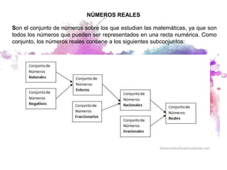 NÚMEROS REALES
Son el conjunto de números sobre los que estudian las matemáticas, ya que son
todos los números que pueden ser representados en una recta numérica. Como
conjunto, los números reales contiene a los siguientes subconjuntos:
 