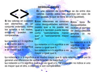 DESIGUALDADES
Es una relación de orden que se da entre dos
valores cuando estos son distintos (en caso de
ser iguales, lo que se tiene es una igualdad).
Si los valores en cuestión
son elementos de un
conjunto ordenado, como
los enteros o los reales,
entonces pueden ser
comparados.
La notación a < b significa
a es menor que b;
La notación a > b significa
a es mayor que b
Estas relaciones se conocen
como desigualdades estrictas,
puesto que a no puede ser
igual a b; también puede leerse
como "estrictamente menor
que" o "estrictamente mayor
que".
La notación a ≤ b significa a es
menor o igual que b;
La notación a ≥ b significa a es
mayor o igual que b;
Estos tipos de
desigualdades
reciben el nombre
de desigualdades
amplias (o no
estrictas).
La notación a ≪ b
significa a es
mucho menor que
b;
La notación a ≫ b significa a es mucho mayor que b; esta relación indica por lo
general una diferencia de varios órdenes de magnitud.
La notación a ≠ b significa que a no es igual a b. Tal expresión no indica si uno
es mayor que el otro, o siquiera si son comparables.
 