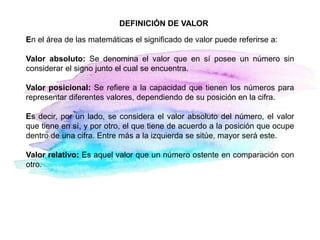 DEFINICIÓN DE VALOR
En el área de las matemáticas el significado de valor puede referirse a:
Valor absoluto: Se denomina el valor que en sí posee un número sin
considerar el signo junto el cual se encuentra.
Valor posicional: Se refiere a la capacidad que tienen los números para
representar diferentes valores, dependiendo de su posición en la cifra.
Es decir, por un lado, se considera el valor absoluto del número, el valor
que tiene en sí, y por otro, el que tiene de acuerdo a la posición que ocupe
dentro de una cifra. Entre más a la izquierda se sitúe, mayor será este.
Valor relativo: Es aquel valor que un número ostente en comparación con
otro.
 